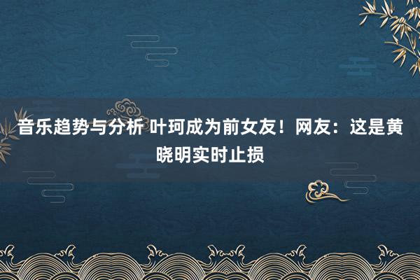 音乐趋势与分析 叶珂成为前女友！网友：这是黄晓明实时止损