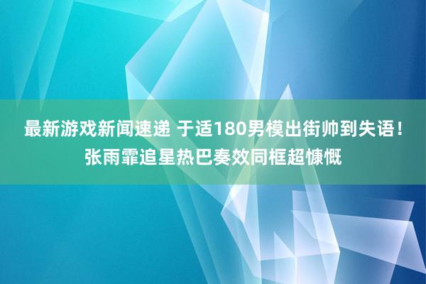 最新游戏新闻速递 于适180男模出街帅到失语！张雨霏追星热巴奏效同框超慷慨