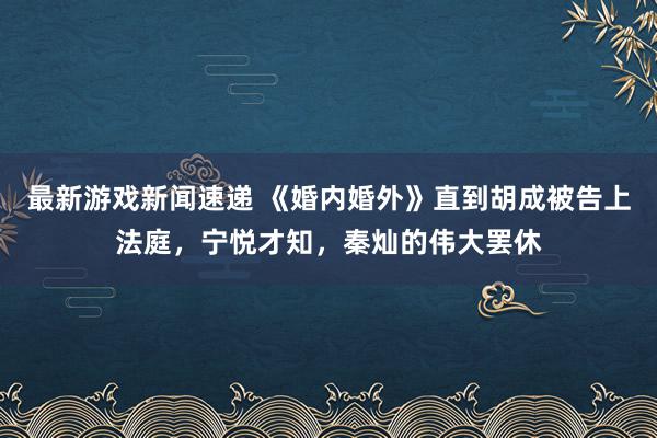 最新游戏新闻速递 《婚内婚外》直到胡成被告上法庭，宁悦才知，秦灿的伟大罢休