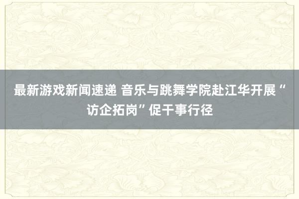 最新游戏新闻速递 音乐与跳舞学院赴江华开展“访企拓岗”促干事行径