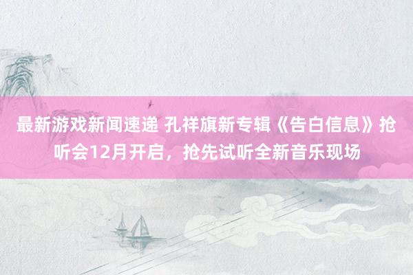 最新游戏新闻速递 孔祥旗新专辑《告白信息》抢听会12月开启，抢先试听全新音乐现场