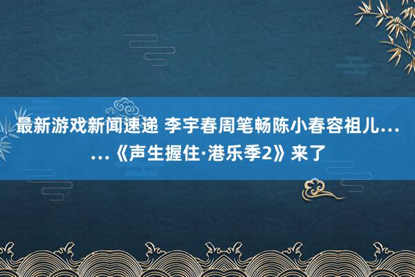 最新游戏新闻速递 李宇春周笔畅陈小春容祖儿……《声生握住·港乐季2》来了