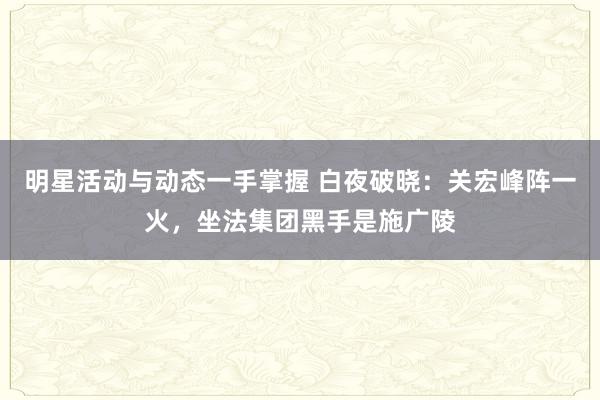 明星活动与动态一手掌握 白夜破晓：关宏峰阵一火，坐法集团黑手是施广陵