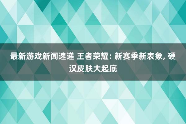 最新游戏新闻速递 王者荣耀: 新赛季新表象, 硬汉皮肤大起底