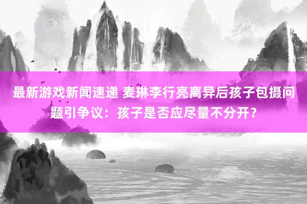 最新游戏新闻速递 麦琳李行亮离异后孩子包摄问题引争议：孩子是否应尽量不分开？