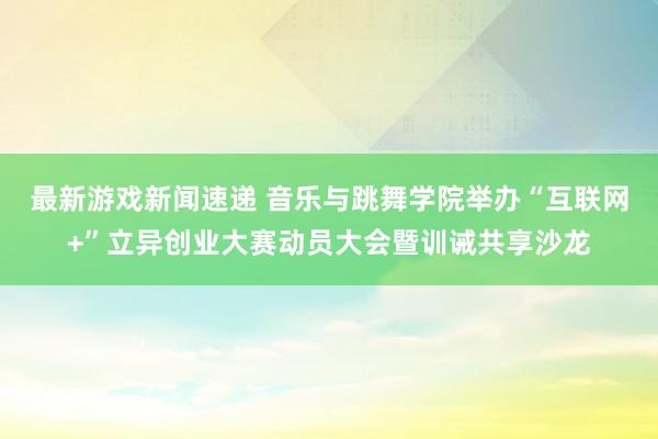 最新游戏新闻速递 音乐与跳舞学院举办“互联网+”立异创业大赛动员大会暨训诫共享沙龙