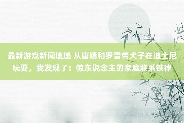 最新游戏新闻速递 从唐嫣和罗晋带犬子在迪士尼玩耍，我发现了：惊东说念主的家庭联系铁律