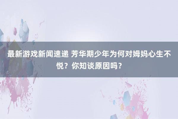 最新游戏新闻速递 芳华期少年为何对姆妈心生不悦？你知谈原因吗？