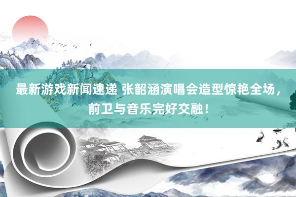 最新游戏新闻速递 张韶涵演唱会造型惊艳全场，前卫与音乐完好交融！