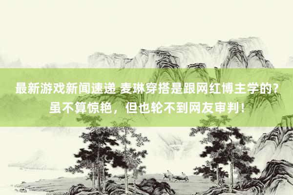 最新游戏新闻速递 麦琳穿搭是跟网红博主学的？虽不算惊艳，但也轮不到网友审判！