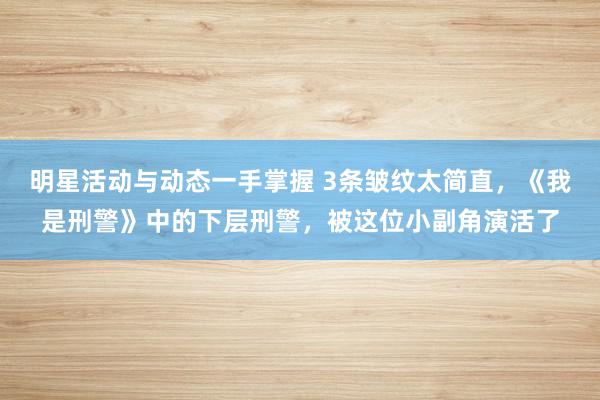 明星活动与动态一手掌握 3条皱纹太简直，《我是刑警》中的下层刑警，被这位小副角演活了