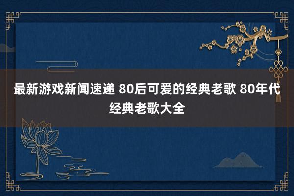 最新游戏新闻速递 80后可爱的经典老歌 80年代经典老歌大全