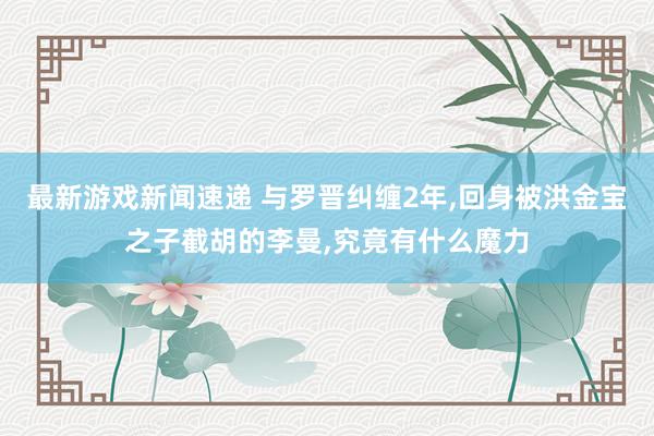 最新游戏新闻速递 与罗晋纠缠2年,回身被洪金宝之子截胡的李曼,究竟有什么魔力