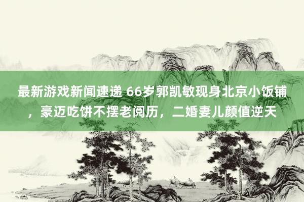 最新游戏新闻速递 66岁郭凯敏现身北京小饭铺，豪迈吃饼不摆老阅历，二婚妻儿颜值逆天