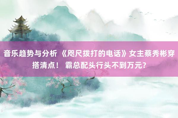 音乐趋势与分析 《咫尺拨打的电话》女主蔡秀彬穿搭清点！ 霸总配头行头不到万元？