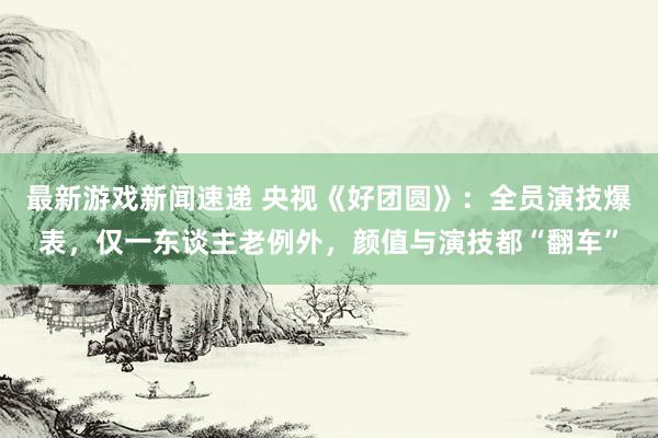 最新游戏新闻速递 央视《好团圆》：全员演技爆表，仅一东谈主老例外，颜值与演技都“翻车”