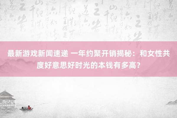 最新游戏新闻速递 一年约聚开销揭秘：和女性共度好意思好时光的本钱有多高？