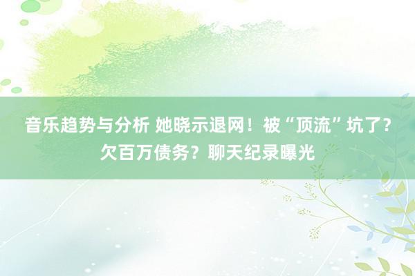 音乐趋势与分析 她晓示退网！被“顶流”坑了？欠百万债务？聊天纪录曝光