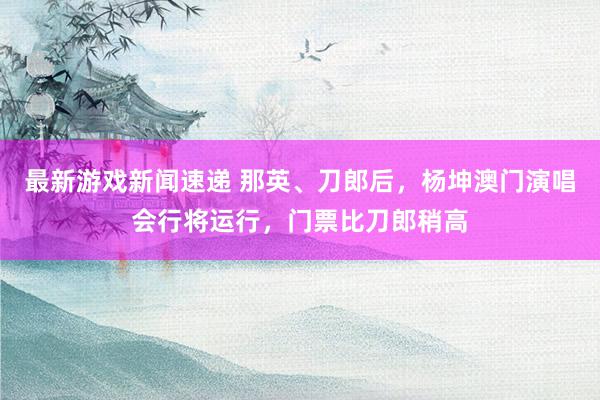 最新游戏新闻速递 那英、刀郎后，杨坤澳门演唱会行将运行，门票比刀郎稍高