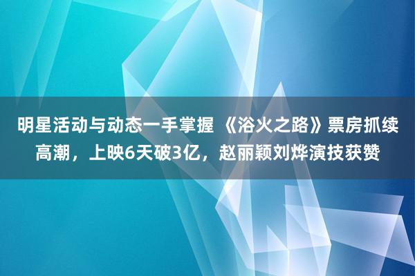 明星活动与动态一手掌握 《浴火之路》票房抓续高潮，上映6天破3亿，赵丽颖刘烨演技获赞