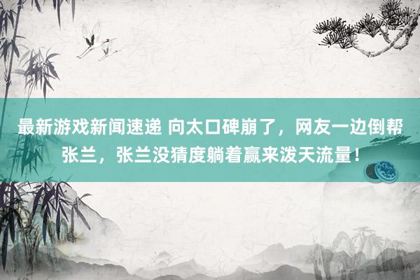 最新游戏新闻速递 向太口碑崩了，网友一边倒帮张兰，张兰没猜度躺着赢来泼天流量！