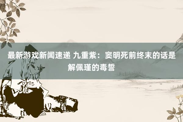 最新游戏新闻速递 九重紫：窦明死前终末的话是解佩瑾的毒誓