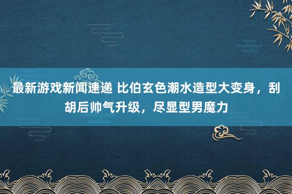 最新游戏新闻速递 比伯玄色潮水造型大变身，刮胡后帅气升级，尽显型男魔力