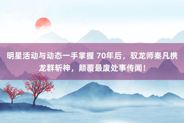 明星活动与动态一手掌握 70年后，驭龙师秦凡携龙群斩神，颠覆最废处事传闻！