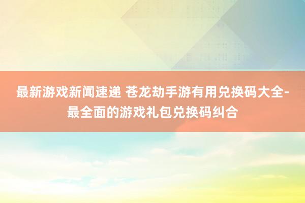 最新游戏新闻速递 苍龙劫手游有用兑换码大全-最全面的游戏礼包兑换码纠合