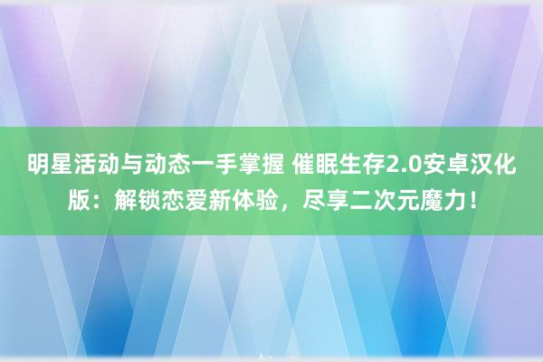 明星活动与动态一手掌握 催眠生存2.0安卓汉化版：解锁恋爱新体验，尽享二次元魔力！