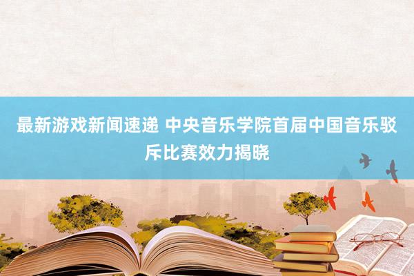 最新游戏新闻速递 中央音乐学院首届中国音乐驳斥比赛效力揭晓