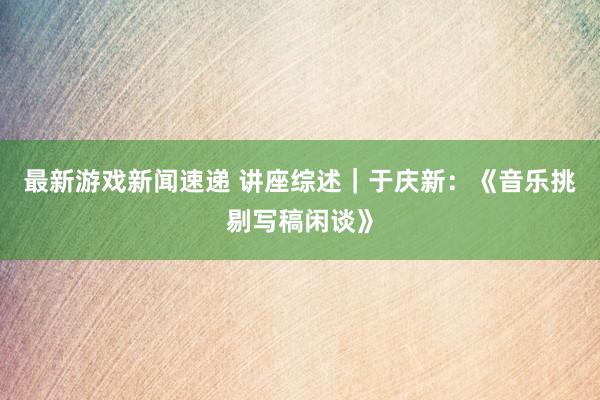 最新游戏新闻速递 讲座综述｜于庆新：《音乐挑剔写稿闲谈》