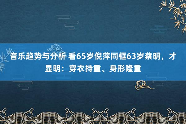 音乐趋势与分析 看65岁倪萍同框63岁蔡明，才显明：穿衣持重、身形隆重