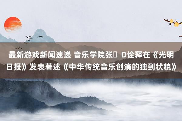 最新游戏新闻速递 音乐学院张�D诠释在《光明日报》发表著述《中华传统音乐创演的独到状貌》