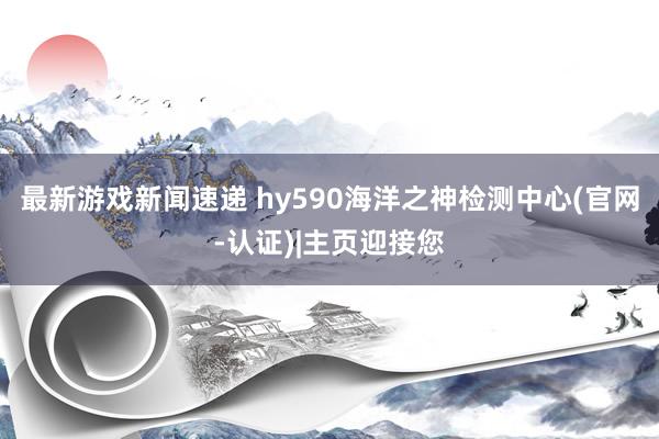 最新游戏新闻速递 hy590海洋之神检测中心(官网-认证)|主页迎接您