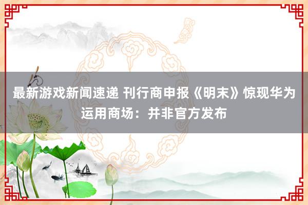 最新游戏新闻速递 刊行商申报《明末》惊现华为运用商场：并非官方发布