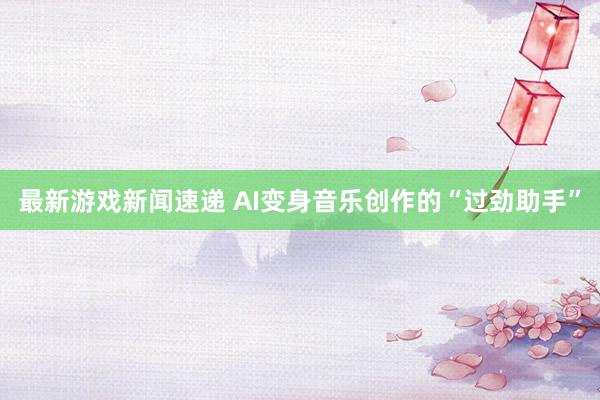 最新游戏新闻速递 AI变身音乐创作的“过劲助手”