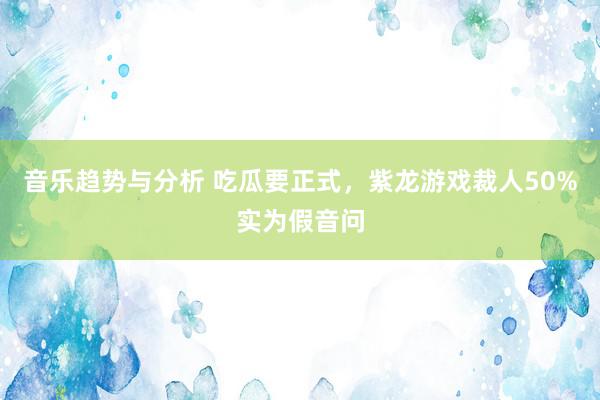 音乐趋势与分析 吃瓜要正式，紫龙游戏裁人50%实为假音问