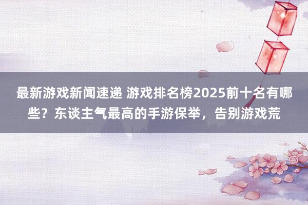 最新游戏新闻速递 游戏排名榜2025前十名有哪些？东谈主气最高的手游保举，告别游戏荒