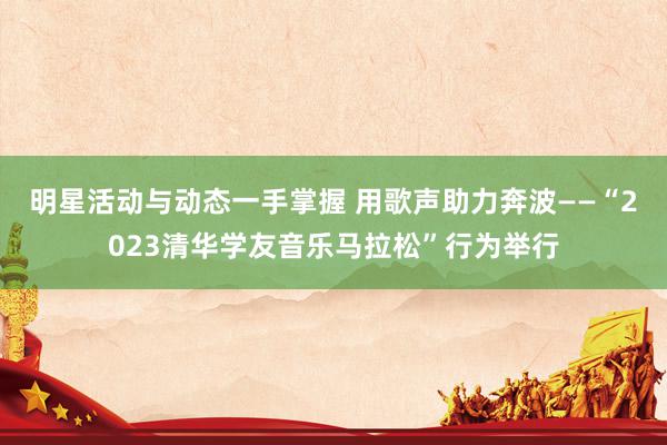 明星活动与动态一手掌握 用歌声助力奔波——“2023清华学友音乐马拉松”行为举行