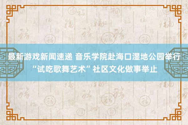 最新游戏新闻速递 音乐学院赴海口湿地公园举行“试吃歌舞艺术”社区文化做事举止