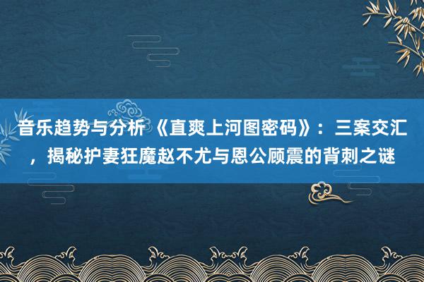 音乐趋势与分析 《直爽上河图密码》：三案交汇，揭秘护妻狂魔赵不尤与恩公顾震的背刺之谜