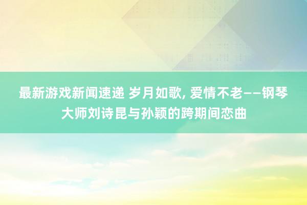 最新游戏新闻速递 岁月如歌, 爱情不老——钢琴大师刘诗昆与孙颖的跨期间恋曲