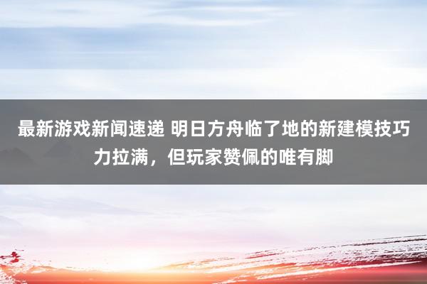 最新游戏新闻速递 明日方舟临了地的新建模技巧力拉满，但玩家赞佩的唯有脚