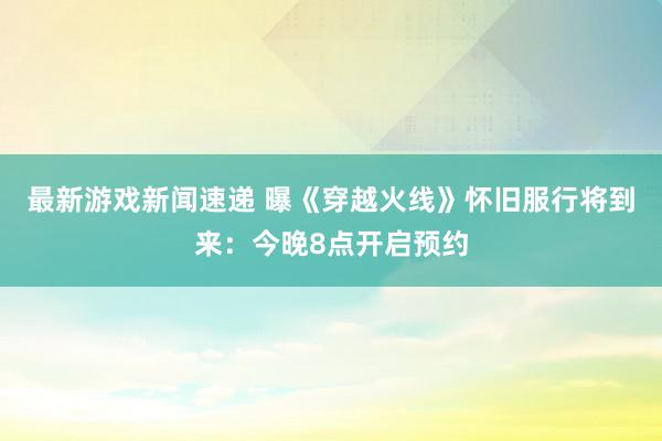 最新游戏新闻速递 曝《穿越火线》怀旧服行将到来：今晚8点开启预约