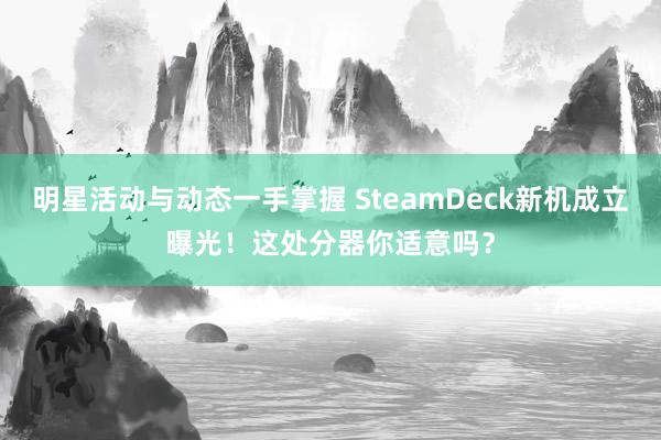 明星活动与动态一手掌握 SteamDeck新机成立曝光！这处分器你适意吗？