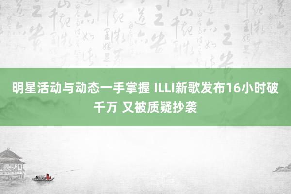 明星活动与动态一手掌握 ILLI新歌发布16小时破千万 又被质疑抄袭