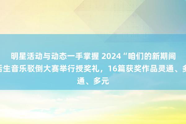 明星活动与动态一手掌握 2024“咱们的新期间”后生音乐驳倒大赛举行授奖礼，16篇获奖作品灵通、多元