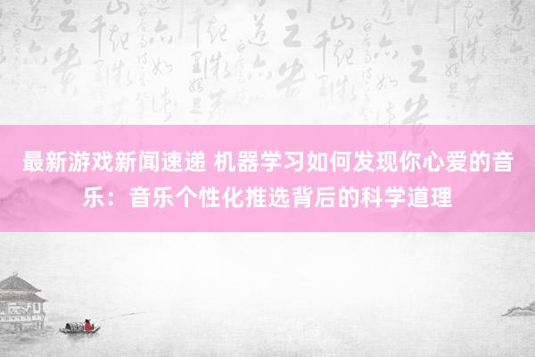 最新游戏新闻速递 机器学习如何发现你心爱的音乐：音乐个性化推选背后的科学道理