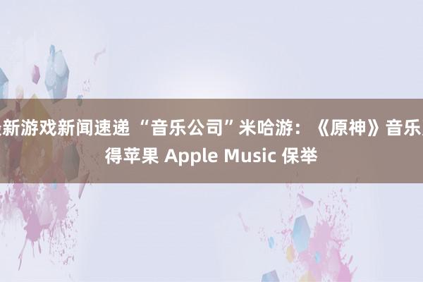 最新游戏新闻速递 “音乐公司”米哈游：《原神》音乐赢得苹果 Apple Music 保举